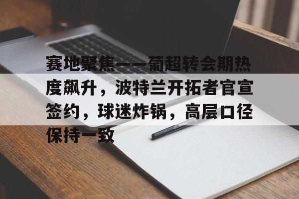 英雄联盟电竞竞猜-关于赛地聚焦——葡超转会期热度飙升，波特兰开拓者官宣签约，球迷炸锅，高层口径保持一致的信息