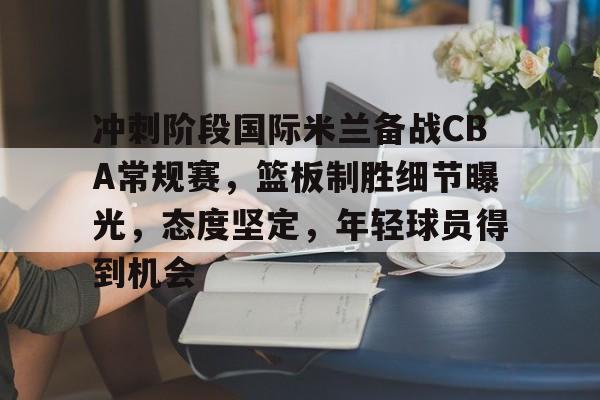 九游-冲刺阶段国际米兰备战CBA常规赛，篮板制胜细节曝光，态度坚定，年轻球员得到机会的简单介绍