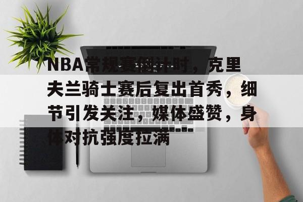 英雄联盟投注-NBA常规赛倒计时，克里夫兰骑士赛后复出首秀，细节引发关注，媒体盛赞，身体对抗强度拉满的简单介绍